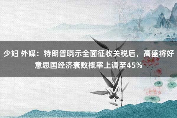 少妇 外媒：特朗普晓示全面征收关税后，高盛将好意思国经济衰败概率上调至45%