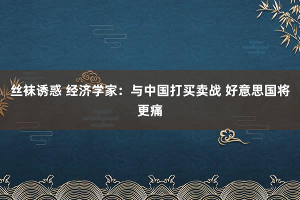 丝袜诱惑 经济学家：与中国打买卖战 好意思国将更痛