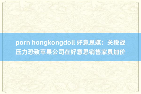 porn hongkongdoll 好意思媒：关税战压力恐致苹果公司在好意思销售家具加价