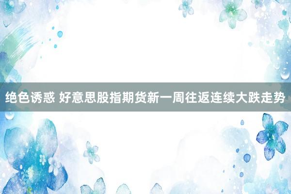 绝色诱惑 好意思股指期货新一周往返连续大跌走势