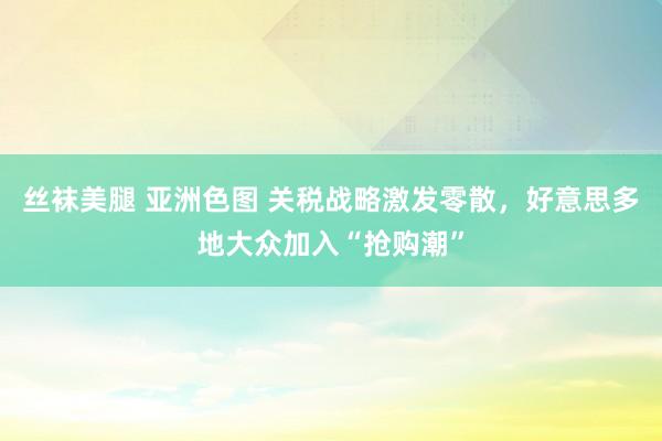 丝袜美腿 亚洲色图 关税战略激发零散，好意思多地大众加入“抢购潮”