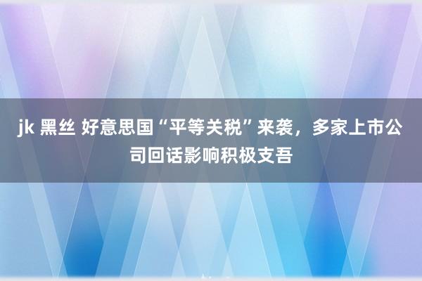 jk 黑丝 好意思国“平等关税”来袭，多家上市公司回话影响积极支吾