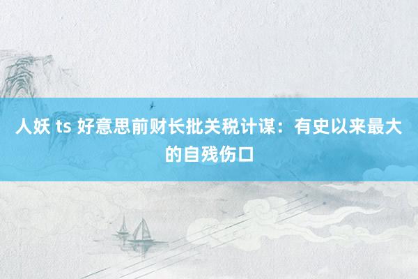 人妖 ts 好意思前财长批关税计谋：有史以来最大的自残伤口