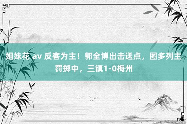 姐妹花 av 反客为主！郭全博出击送点，图多列主罚掷中，三镇1-0梅州