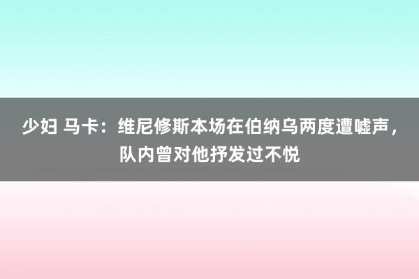 少妇 马卡：维尼修斯本场在伯纳乌两度遭嘘声，队内曾对他抒发过不悦