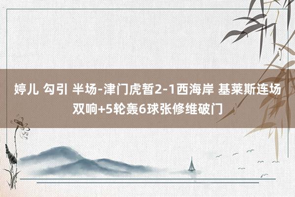 婷儿 勾引 半场-津门虎暂2-1西海岸 基莱斯连场双响+5轮轰6球张修维破门