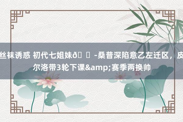 丝袜诱惑 初代七姐妹😭桑普深陷意乙左迁区，皮尔洛带3轮下课&赛季两换帅