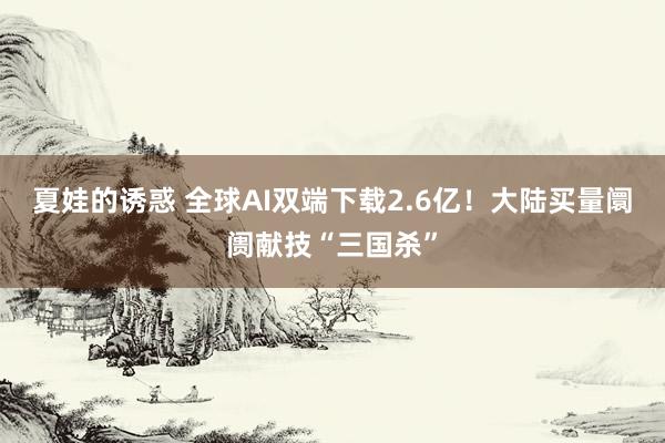 夏娃的诱惑 全球AI双端下载2.6亿！大陆买量阛阓献技“三国杀”