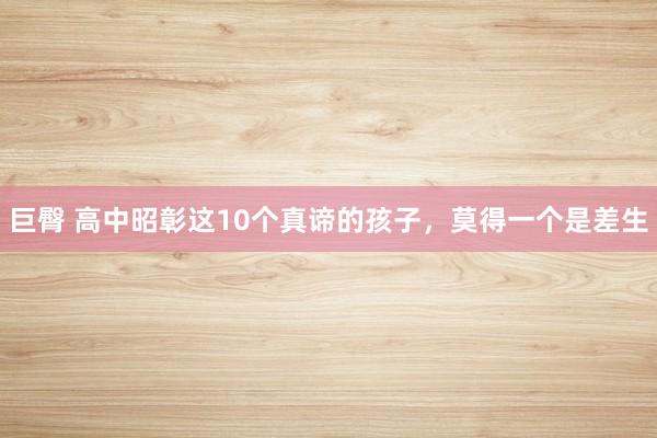 巨臀 高中昭彰这10个真谛的孩子，莫得一个是差生