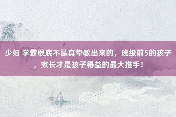 少妇 学霸根底不是真挚教出来的，班级前5的孩子，家长才是孩子得益的最大推手！