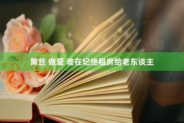 黑丝 做爱 谁在圮绝租房给老东谈主