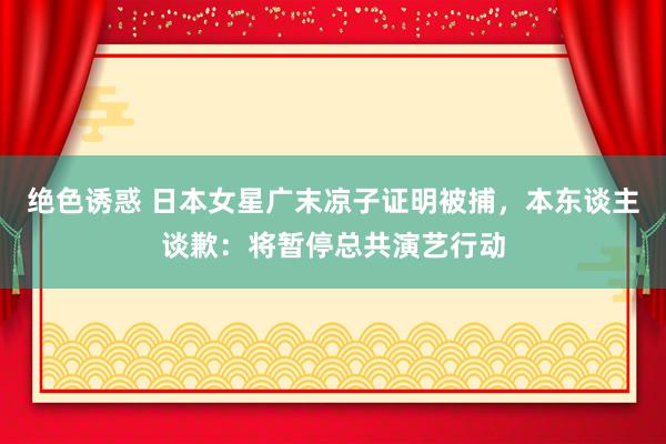 绝色诱惑 日本女星广末凉子证明被捕，本东谈主谈歉：将暂停总共演艺行动