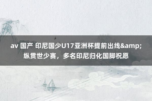 av 国产 印尼国少U17亚洲杯提前出线&纵贯世少赛,多名印尼归化国脚祝愿