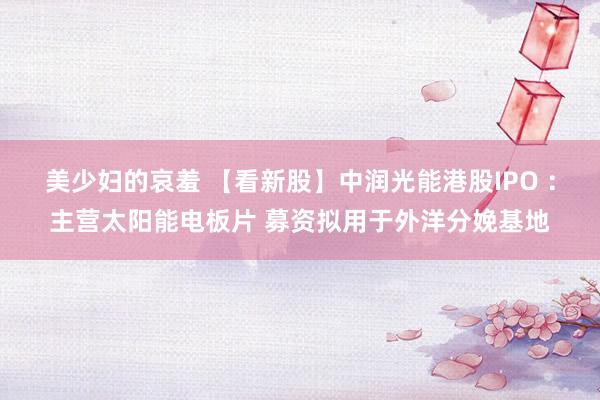 美少妇的哀羞 【看新股】中润光能港股IPO ：主营太阳能电板片 募资拟用于外洋分娩基地