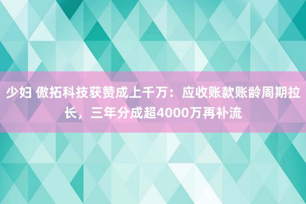 少妇 傲拓科技获赞成上千万：应收账款账龄周期拉长，三年分成超4000万再补流
