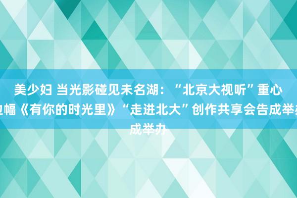 美少妇 当光影碰见未名湖：“北京大视听”重心边幅《有你的时光里》“走进北大”创作共享会告成举办