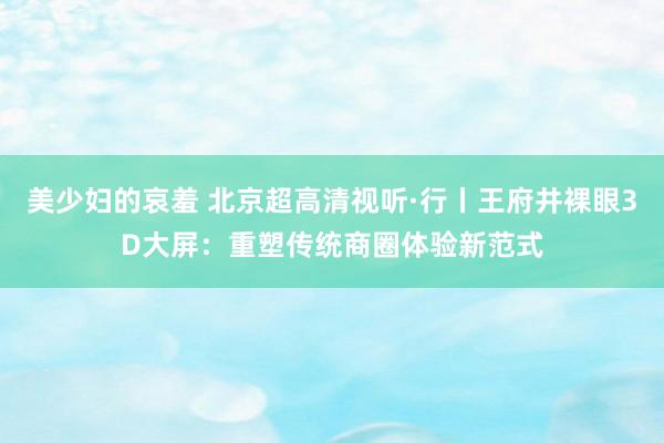 美少妇的哀羞 北京超高清视听·行丨王府井裸眼3D大屏：重塑传统商圈体验新范式