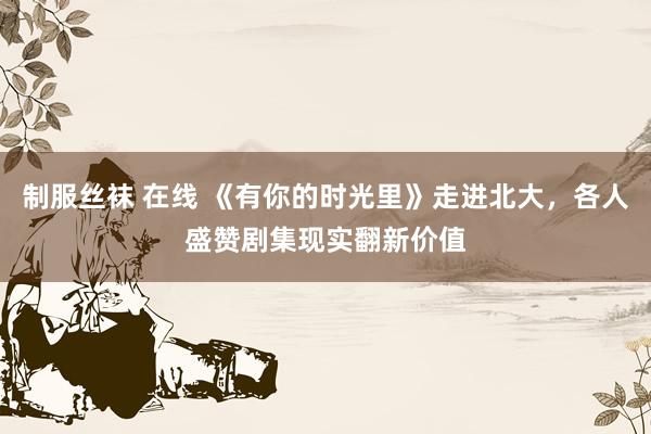 制服丝袜 在线 《有你的时光里》走进北大，各人盛赞剧集现实翻新价值