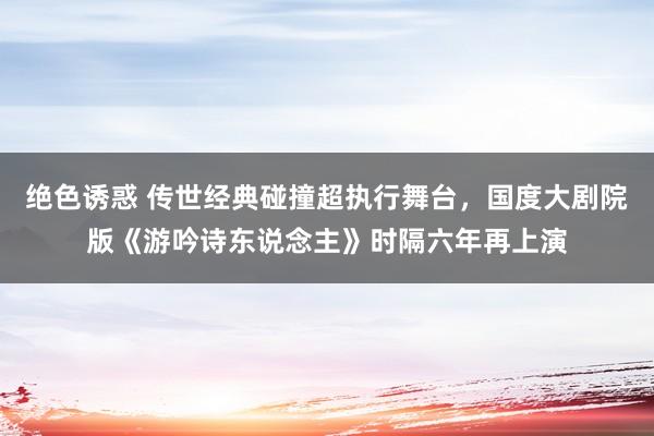 绝色诱惑 传世经典碰撞超执行舞台，国度大剧院版《游吟诗东说念主》时隔六年再上演