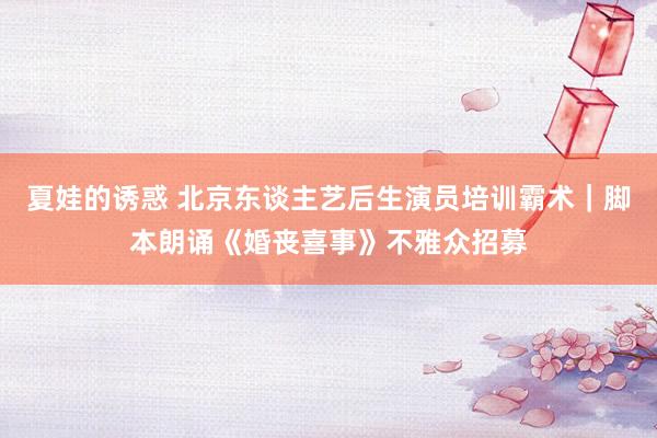 夏娃的诱惑 北京东谈主艺后生演员培训霸术｜脚本朗诵《婚丧喜事》不雅众招募