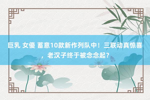 巨乳 女優 蓄意10款新作列队中！三联动真惊喜，老汉子终于被念念起？