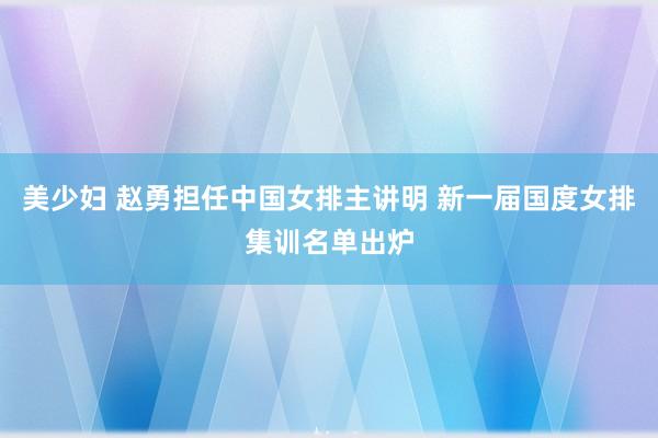 美少妇 赵勇担任中国女排主讲明 新一届国度女排集训名单出炉