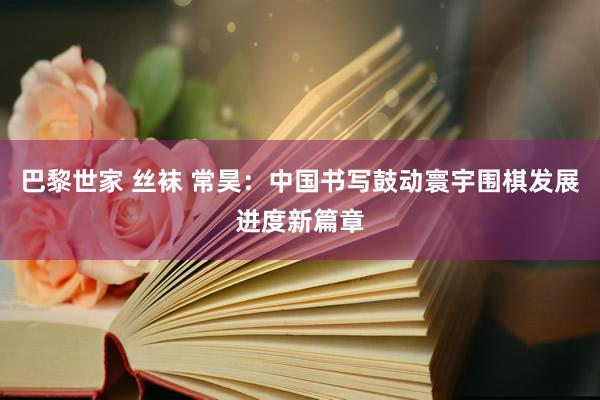 巴黎世家 丝袜 常昊：中国书写鼓动寰宇围棋发展进度新篇章