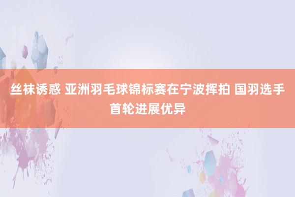 丝袜诱惑 亚洲羽毛球锦标赛在宁波挥拍 国羽选手首轮进展优异