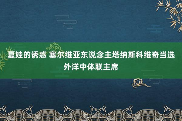 夏娃的诱惑 塞尔维亚东说念主塔纳斯科维奇当选外洋中体联主席
