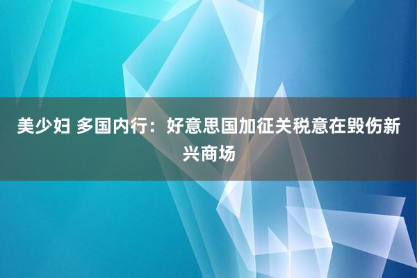 美少妇 多国内行：好意思国加征关税意在毁伤新兴商场