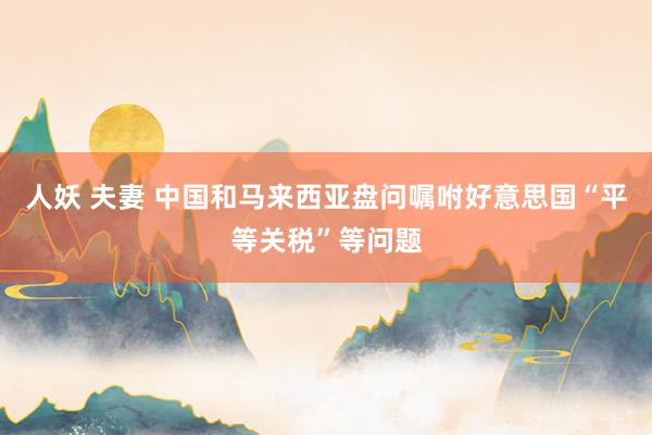 人妖 夫妻 中国和马来西亚盘问嘱咐好意思国“平等关税”等问题