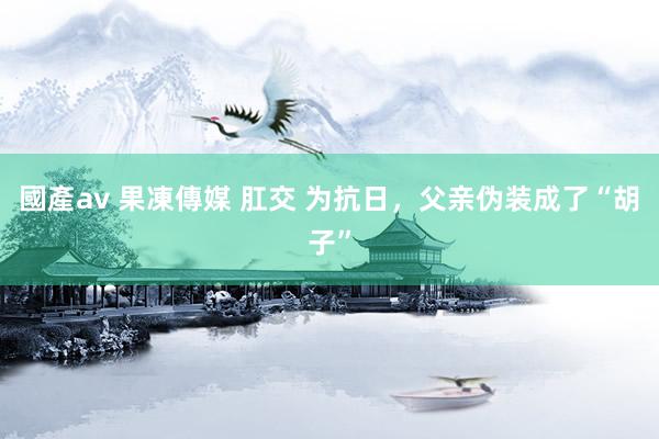 國產av 果凍傳媒 肛交 为抗日，父亲伪装成了“胡子”