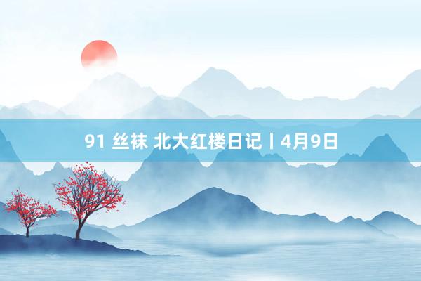 91 丝袜 北大红楼日记丨4月9日
