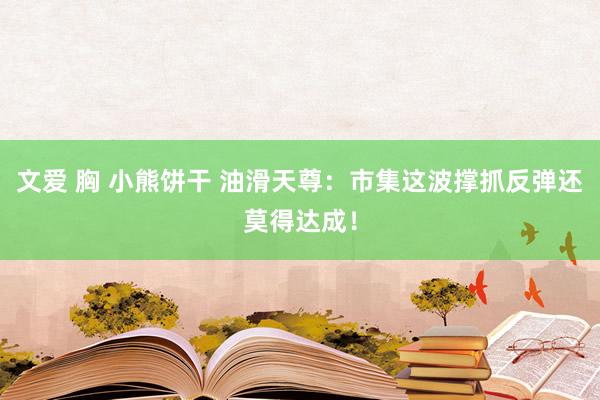 文爱 胸 小熊饼干 油滑天尊：市集这波撑抓反弹还莫得达成！