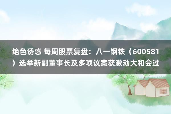 绝色诱惑 每周股票复盘：八一钢铁（600581）选举新副董事长及多项议案获激动大和会过