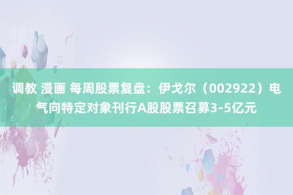 调教 漫画 每周股票复盘：伊戈尔（002922）电气向特定对象刊行A股股票召募3-5亿元