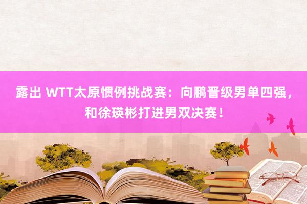 露出 WTT太原惯例挑战赛：向鹏晋级男单四强，和徐瑛彬打进男双决赛！