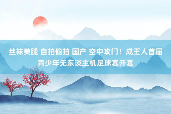 丝袜美腿 自拍偷拍 国产 空中攻门！成王人首届青少年无东谈主机足球赛开赛