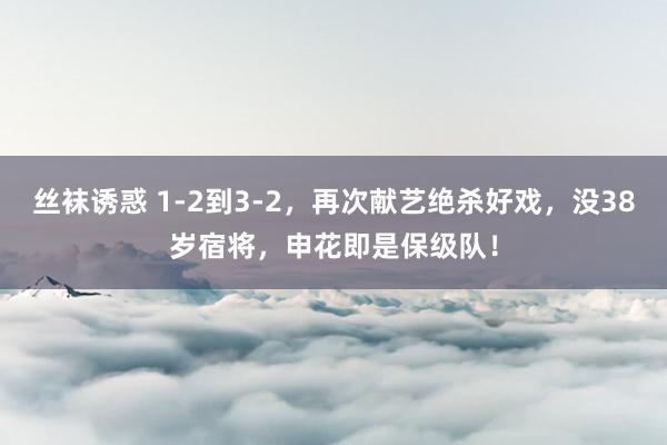 丝袜诱惑 1-2到3-2，再次献艺绝杀好戏，没38岁宿将，申花即是保级队！
