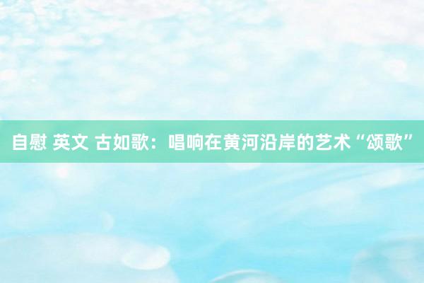 自慰 英文 古如歌：唱响在黄河沿岸的艺术“颂歌”