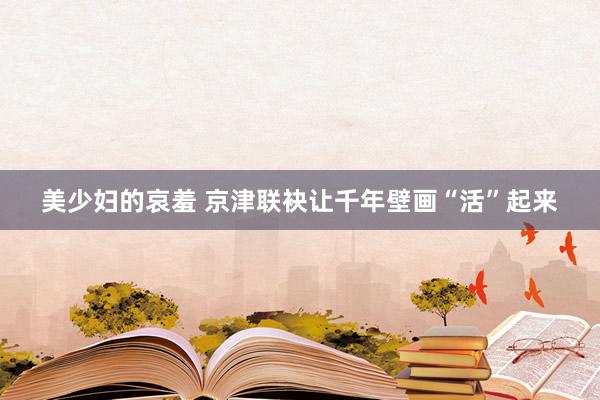 美少妇的哀羞 京津联袂让千年壁画“活”起来