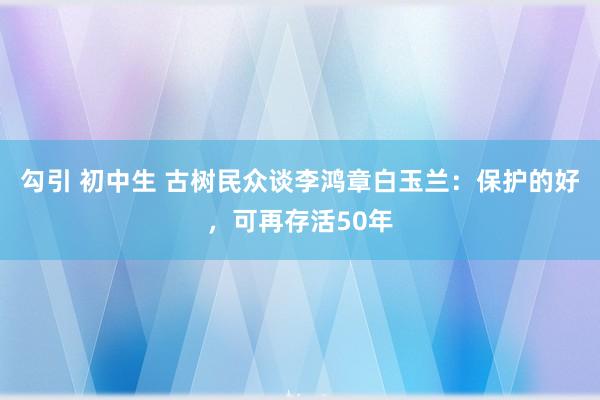 勾引 初中生 古树民众谈李鸿章白玉兰：保护的好，可再存活50年