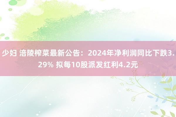 少妇 涪陵榨菜最新公告：2024年净利润同比下跌3.29% 拟每10股派发红利4.2元