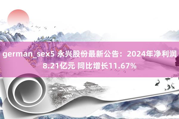 german_sex5 永兴股份最新公告：2024年净利润8.21亿元 同比增长11.67%