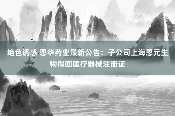 绝色诱惑 恩华药业最新公告：子公司上海恩元生物得回医疗器械注册证