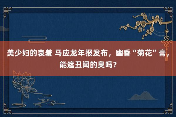美少妇的哀羞 马应龙年报发布，幽香“菊花”膏，能遮丑闻的臭吗？