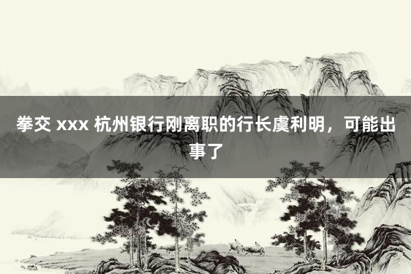 拳交 xxx 杭州银行刚离职的行长虞利明，可能出事了