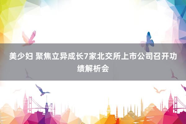 美少妇 聚焦立异成长　7家北交所上市公司召开功绩解析会