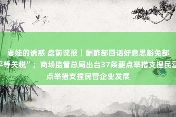 夏娃的诱惑 盘前谍报丨酬酢部回话好意思豁免部分商品“平等关税”；商场监管总局出台37条要点举措支捏民营企业发展