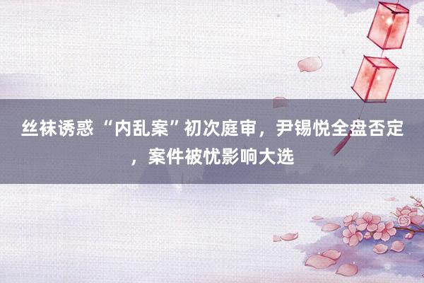 丝袜诱惑 “内乱案”初次庭审，尹锡悦全盘否定，案件被忧影响大选